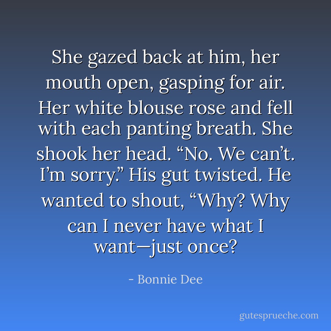 She gazed back at him, her mouth open, gasping for air. Her white blouse rose and fell with each panting breath. She shook her head. “No. We can’t. I’m sorry.”<br />His gut twisted. He wanted to shout, “Why? Why can I never have what I want—just once? - Bonnie Dee