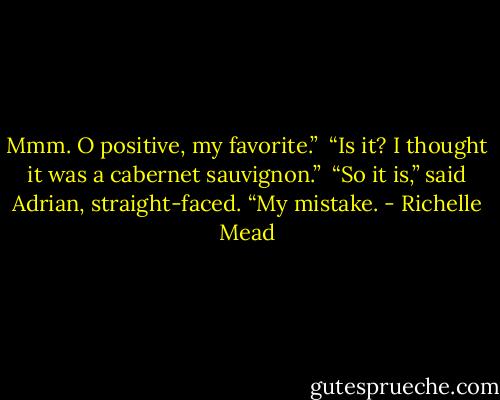 Mmm. O positive, my favorite.” <br />“Is it? I thought it was a cabernet sauvignon.” <br />“So it is,” said Adrian, straight-faced. “My mistake. - Richelle Mead