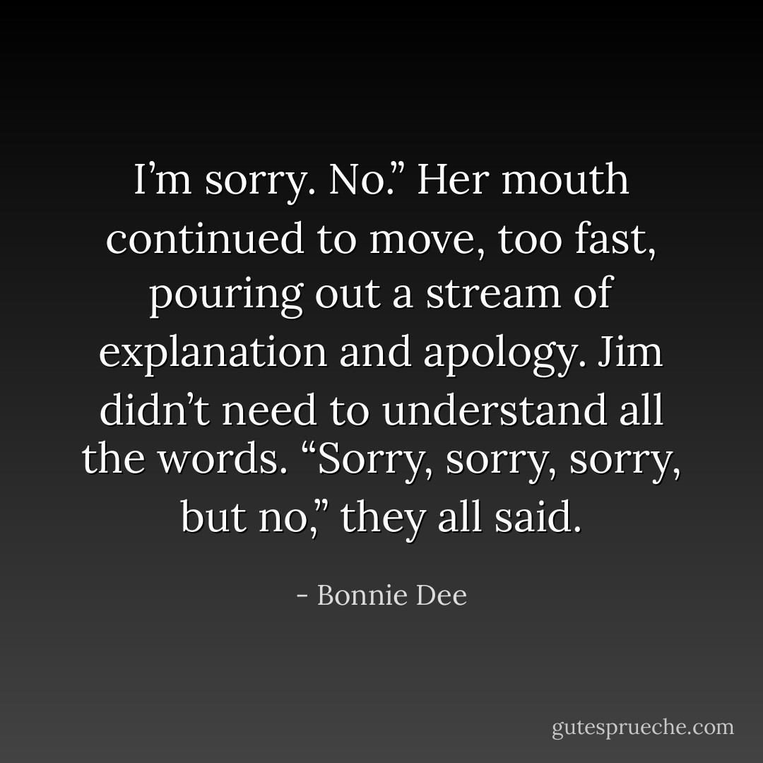 I’m sorry. No.” Her mouth continued to move, too fast, pouring out a stream of<br />explanation and apology.<br />Jim didn’t need to understand all the words. “Sorry, sorry, sorry, but no,” they all said. - Bonnie Dee