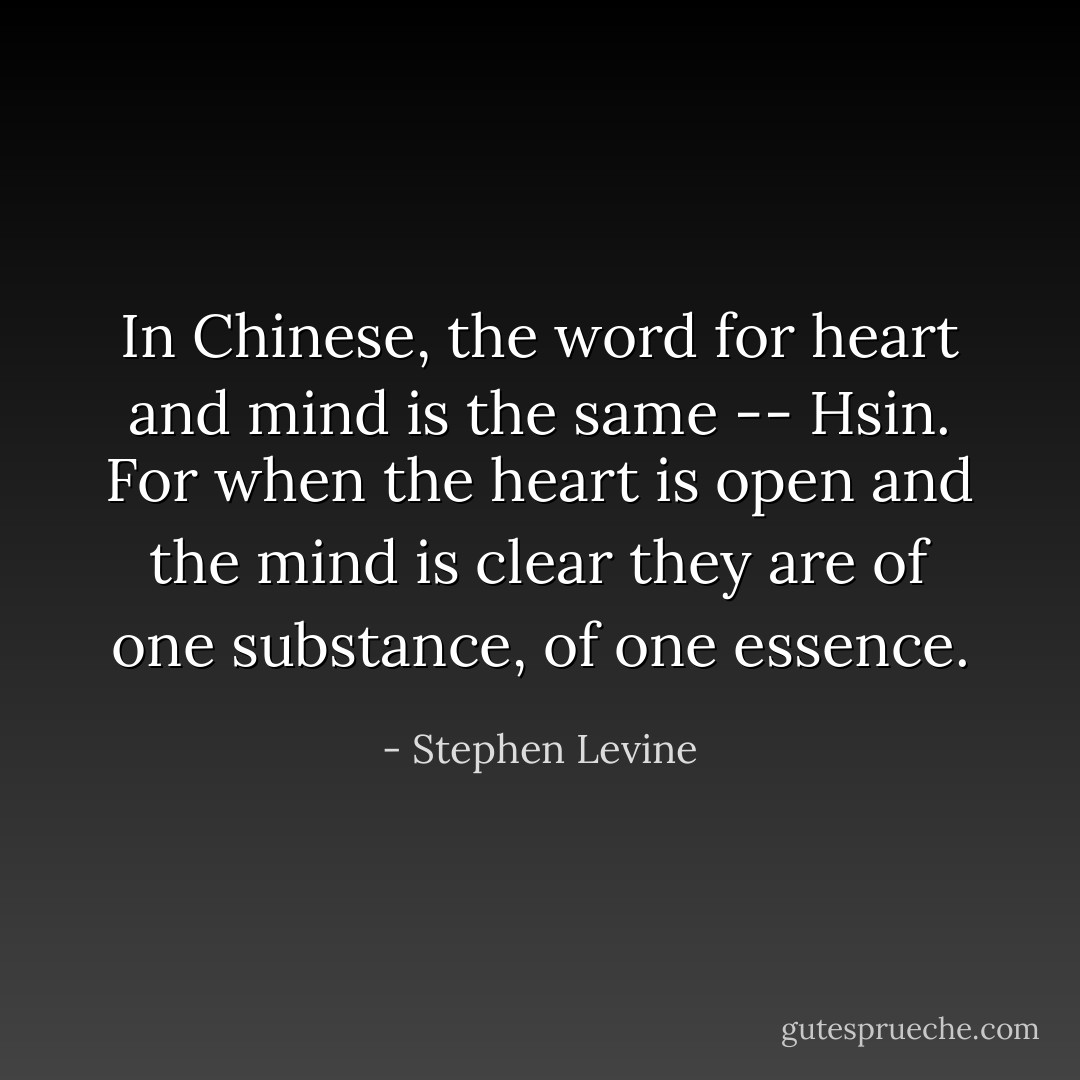 In Chinese, the word for heart and mind is the same -- Hsin. For when the heart is open and the mind is clear they are of one substance, of one essence. - Stephen Levine