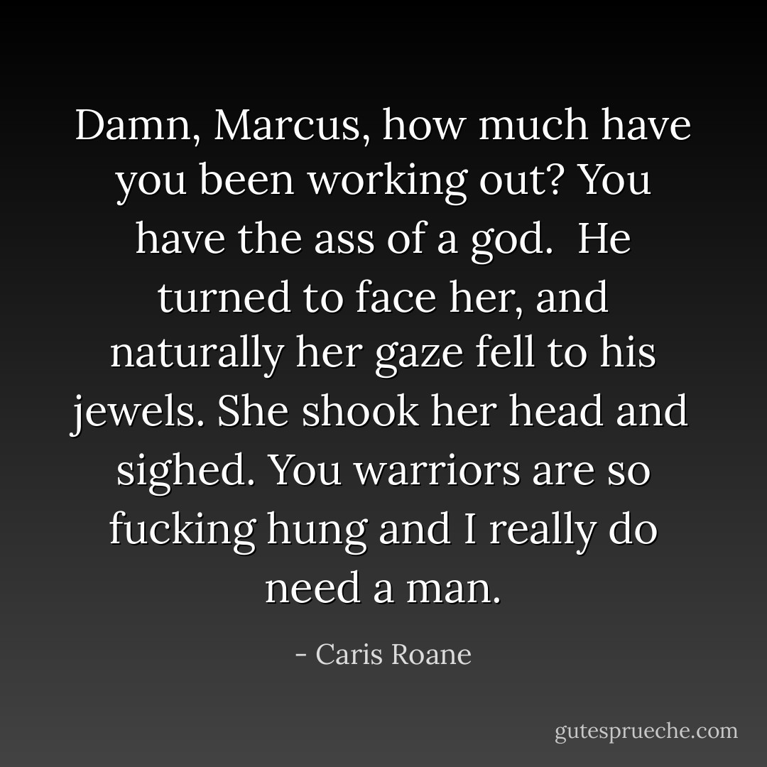 Damn, Marcus, how much have you been working out? You have the ass of a god.<br /><br />He turned to face her, and naturally her gaze fell to his jewels. She shook her head and sighed. You warriors are so fucking hung and I really do need a man. - Caris Roane