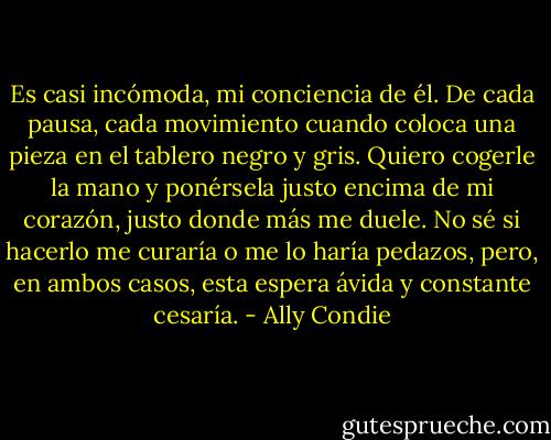 Es casi incómoda, mi conciencia de él. De cada pausa, cada movimiento cuando coloca una pieza en el tablero negro y gris. Quiero cogerle la mano y ponérsela justo encima de mi corazón, justo donde más me duele. No sé si hacerlo me curaría o me lo haría pedazos, pero, en ambos casos, esta espera ávida y constante cesaría. - Ally Condie