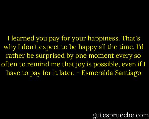 I learned you pay for your happiness. That's why I don't expect to be happy all the time. I'd rather be surprised by one moment every so often to remind me that joy is possible, even if I have to pay for it later. - Esmeralda Santiago