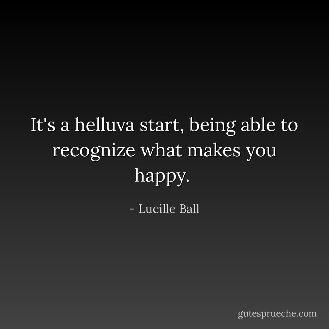 It's a helluva start, being able to recognize what makes you happy.  - Lucille Ball