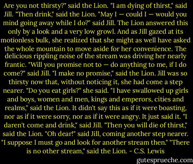 Are you not thirsty?" said the Lion.<br />"I am dying of thirst," said Jill.<br />"Then drink," said the Lion.<br />"May I — could I — would you mind going away while I do?" said Jill.<br />The Lion answered this only by a look and a very low growl. And as Jill gazed at its motionless bulk, she realized that she might as well have asked the whole mountain to move aside for her convenience.<br />The delicious rippling noise of the stream was driving her nearly frantic.<br />"Will you promise not to — do anything to me, if I do come?" said Jill.<br />"I make no promise," said the Lion.<br />Jill was so thirsty now that, without noticing it, she had come a step nearer.<br />"Do you eat girls?" she said.<br />"I have swallowed up girls and boys, women and men, kings and emperors, cities and realms," said the Lion. It didn't say this as if it were boasting, nor as if it were sorry, nor as if it were angry. It just said it.<br />"I daren't come and drink," said Jill.<br />"Then you will die of thirst," said the Lion.<br />"Oh dear!" said Jill, coming another step nearer. "I suppose I must go and look for another stream then."<br />"There is no other stream," said the Lion. - C.S. Lewis