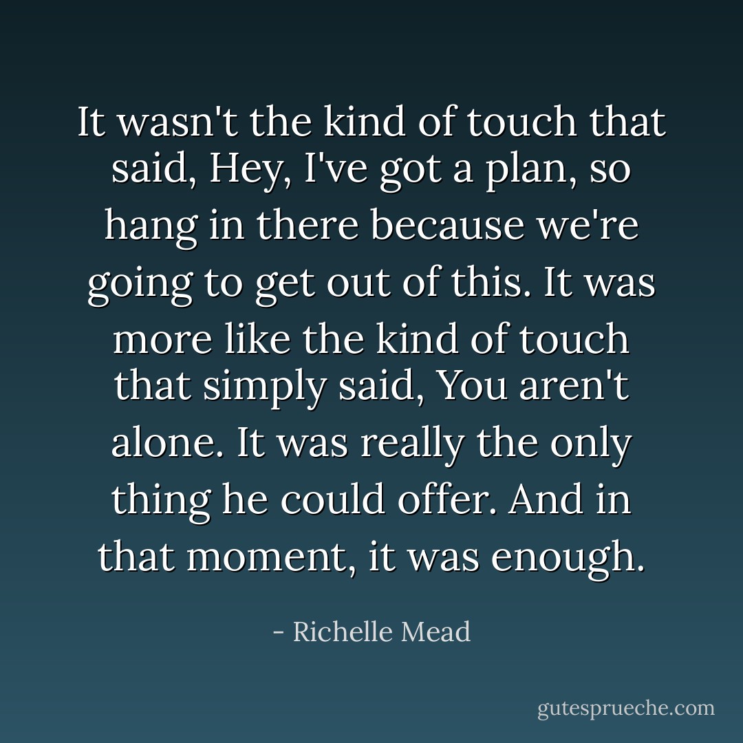 It wasn't the kind of touch that said, Hey, I've got a plan, so hang in there because we're going to get out of this. It was more like the kind of touch that simply said, You aren't alone. It was really the only thing he could offer. And in that moment, it was enough. - Richelle Mead