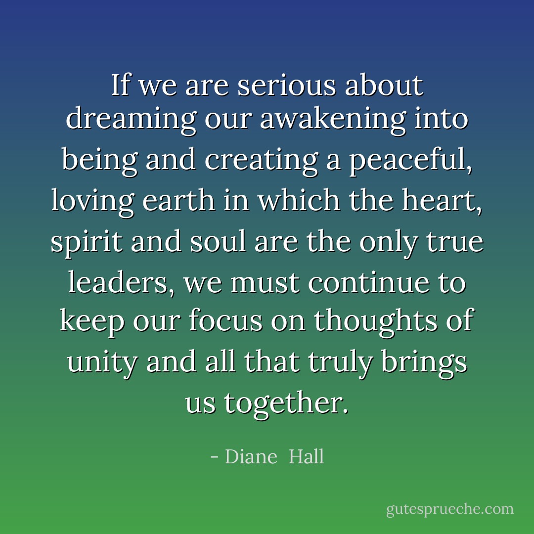 If we are serious about dreaming our awakening into being and creating a peaceful, loving earth in which the heart, spirit and soul are the only true leaders, we must continue to keep our focus on thoughts of unity and all that truly brings us together. - Diane  Hall