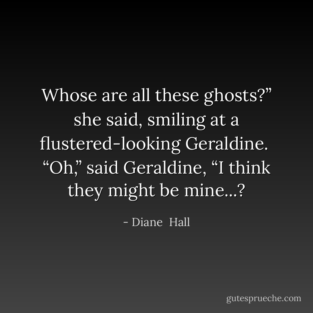 Whose are all these ghosts?” she said, smiling at a flustered-looking Geraldine.<br /> “Oh,” said Geraldine, “I think they might be mine...? - Diane  Hall
