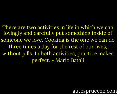 There are two activities in life in which we can lovingly and carefully put something inside of someone we love. Cooking is the one we can do three times a day for the rest of our lives, without pills. In both activities, practice makes perfect. - Mario Batali