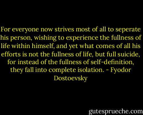 For everyone now strives most of all to seperate his person, wishing to experience the fullness of life within himself, and yet what comes of all his efforts is not the fullness of life, but full suicide, for instead of the fullness of self-definition, they fall into complete isolation. - Fyodor Dostoevsky