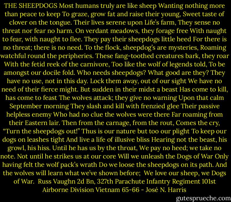THE SHEEPDOGS<br />Most humans truly are like sheep<br />Wanting nothing more than peace to keep<br />To graze, grow fat and raise their young,<br />Sweet taste of clover on the tongue.<br />Their lives serene upon Life’s farm,<br />They sense no threat nor fear no harm.<br />On verdant meadows, they forage free<br />With naught to fear, with naught to flee.<br />They pay their sheepdogs little heed<br />For there is no threat; there is no need.<br />To the flock, sheepdog’s are mysteries,<br />Roaming watchful round the peripheries.<br />These fang-toothed creatures bark, they roar<br />With the fetid reek of the carnivore,<br />Too like the wolf of legends told,<br />To be amongst our docile fold.<br />Who needs sheepdogs? What good are they?<br />They have no use, not in this day.<br />Lock them away, out of our sight<br />We have no need of their fierce might.<br />But sudden in their midst a beast<br />Has come to kill, has come to feast<br />The wolves attack; they give no warning<br />Upon that calm September morning<br />They slash and kill with frenzied glee<br />Their passive helpless enemy<br />Who had no clue the wolves were there<br />Far roaming from their Eastern lair.<br />Then from the carnage, from the rout,<br />Comes the cry, “Turn the sheepdogs out!”<br />Thus is our nature but too our plight<br />To keep our dogs on leashes tight<br />And live a life of illusive bliss<br />Hearing not the beast, his growl, his hiss.<br />Until he has us by the throat,<br />We pay no heed; we take no note.<br />Not until he strikes us at our core<br />Will we unleash the Dogs of War<br />Only having felt the wolf pack’s wrath<br />Do we loose the sheepdogs on its path.<br />And the wolves will learn what we’ve shown before;<br /><br />We love our sheep,<br />we Dogs of War.<br /><br />Russ Vaughn<br />2d Bn, 327th Parachute Infantry Regiment<br />101st Airborne Division<br />Vietnam 65-66 - José N. Harris