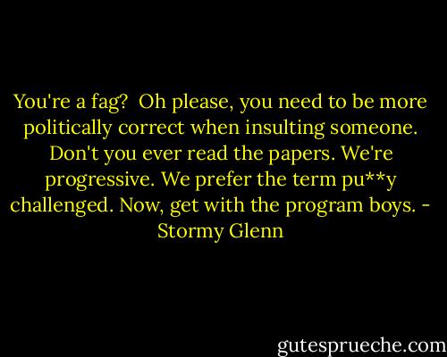 You're a fag?<br /><br />Oh please, you need to be more politically correct when insulting someone. Don't you ever read the papers. We're progressive. We prefer the term pu**y challenged. Now, get with the program boys. - Stormy Glenn