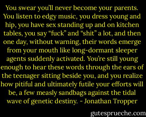 You swear you’ll never become your parents. You listen to edgy music, you dress young and hip, you have sex standing up and on kitchen tables, you say “fuck” and “shit” a lot, and then one day, without warning, their words emerge from your mouth like long-dormant sleeper agents suddenly activated. You’re still young enough to hear these words through the ears of the teenager sitting beside you, and you realize how pitiful and ultimately futile your efforts will be, a few measly sandbags against the tidal wave of genetic destiny. - Jonathan Tropper
