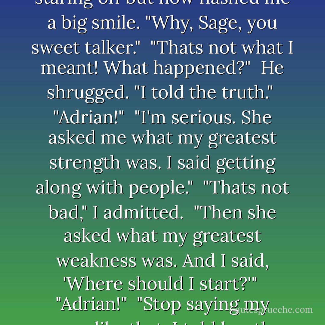 I don't suppose," I said, once we were in the car, "that she just gave you the job based on looks alone?" <br />Adrian had been staring off but now flashed me a big smile. "Why, Sage, you sweet talker." <br />"Thats not what I meant! What happened?" <br />He shrugged. "I told the truth." <br />"Adrian!" <br />"I'm serious. She asked me what my greatest strength was. I said getting along with people." <br />"Thats not bad," I admitted. <br />"Then she asked what my greatest weakness was. And I said, 'Where should I start?'" <br />"Adrian!" <br />"Stop saying my name like that. I told her the truth. By the time I was on the fourth one, she told me I could go. - Richelle Mead