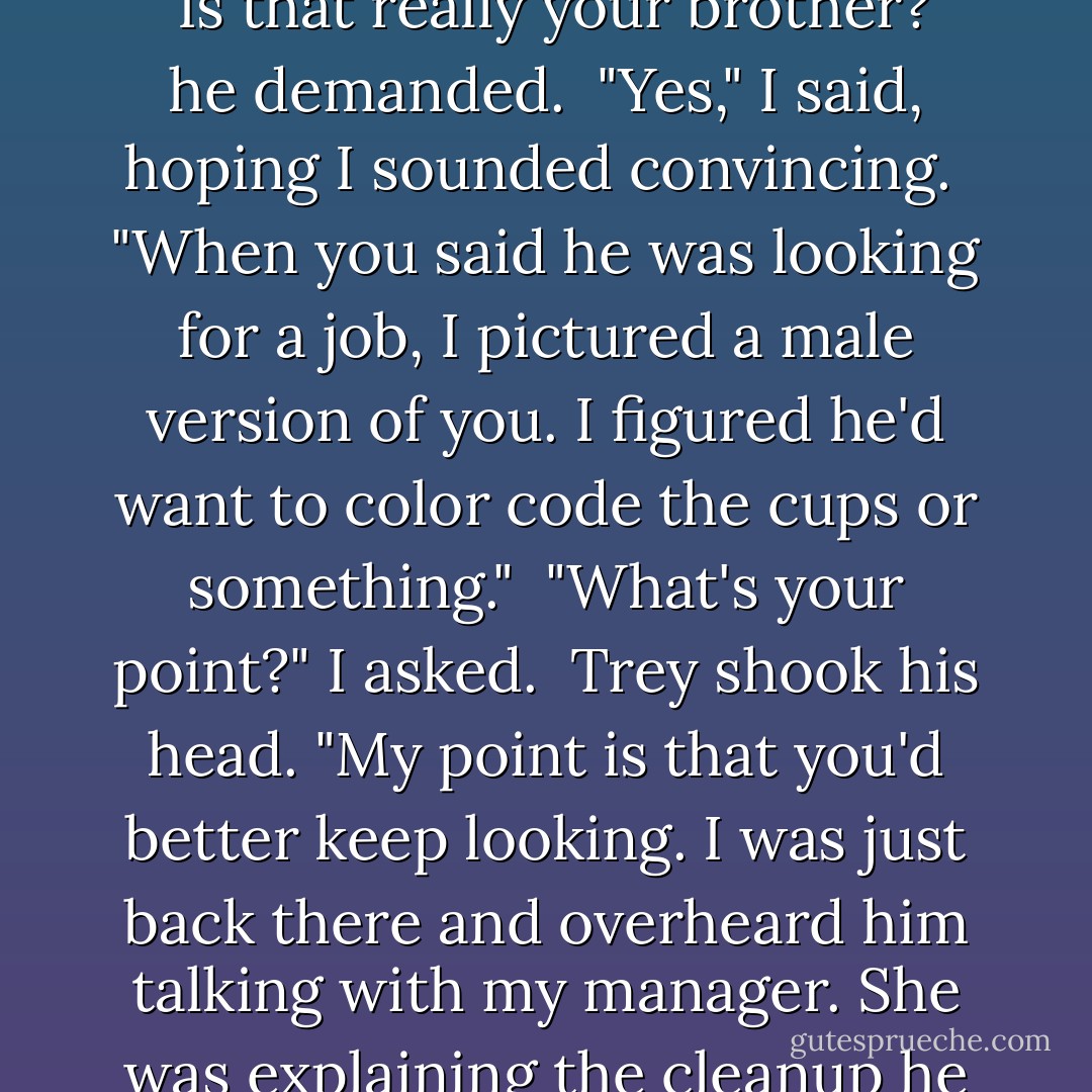 While Adrian was interviewing in the back, I got a table and some coffee. Trey came to visit me after about fifteen minutes. <br />"Is that really your brother?" he demanded. <br />"Yes," I said, hoping I sounded convincing. <br />"When you said he was looking for a job, I pictured a male version of you. I figured he'd want to color code the cups or something." <br />"What's your point?" I asked. <br />Trey shook his head. "My point is that you'd better keep looking. I was just back there and overheard him talking with my manager. She was explaining the cleanup he would have to do each night. Then he said something about his hands and manual labor. - Richelle Mead
