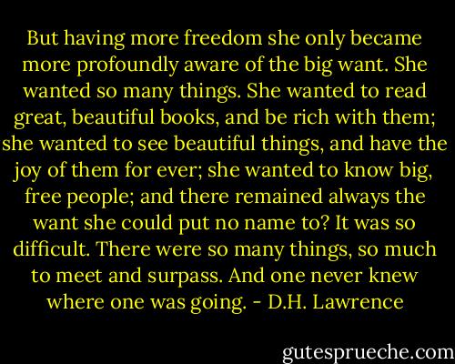But having more freedom she only became more profoundly aware of the big want. She wanted so many things. She wanted to read great, beautiful books, and be rich with them; she wanted to see beautiful things, and have the joy of them for ever; she wanted to know big, free people; and there remained always the want she could put no name to?<br />It was so difficult. There were so many things, so much to meet and surpass. And one never knew where one was going. - D.H. Lawrence