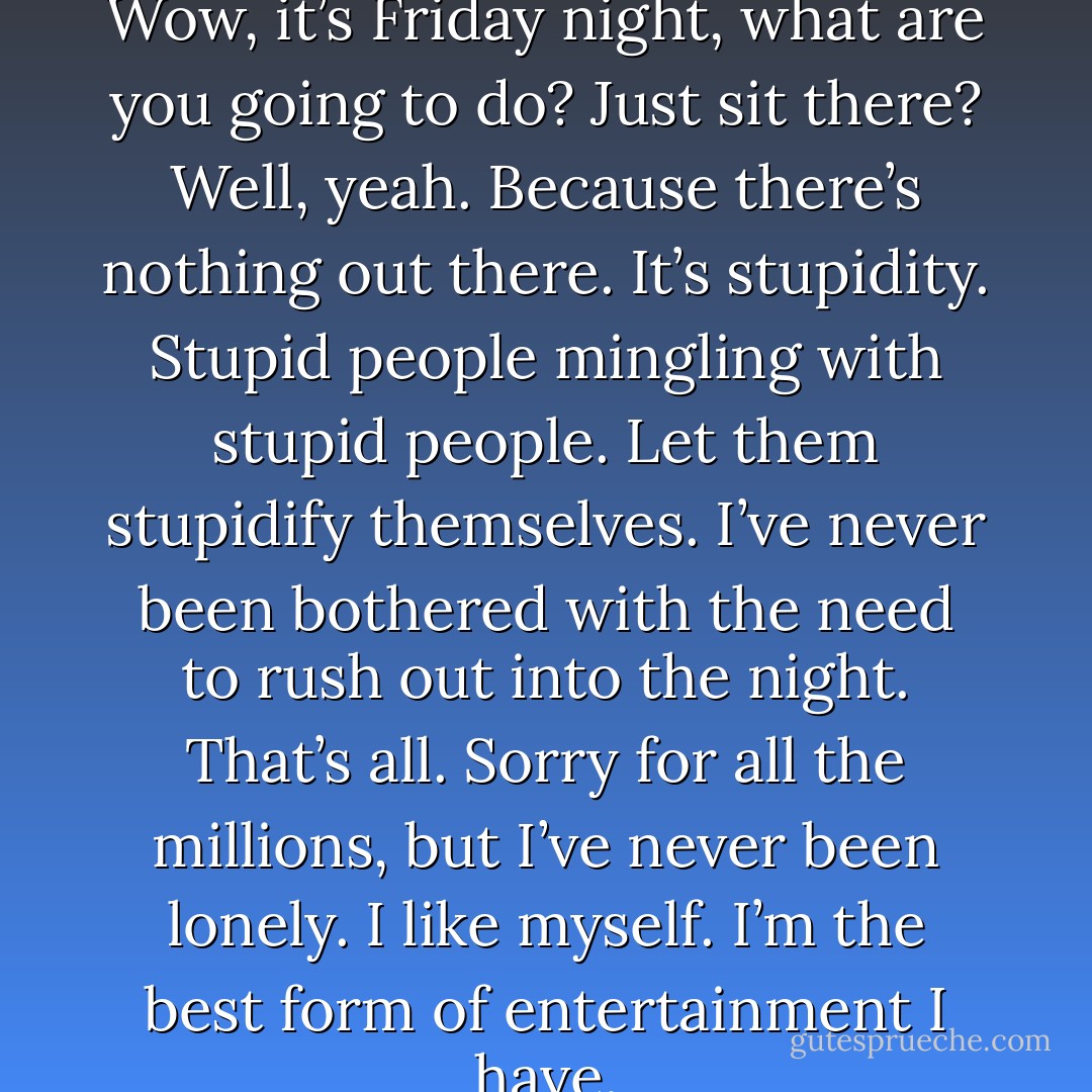 You know the typical crowd, Wow, it’s Friday night, what are you going to do? Just sit there? Well, yeah. Because there’s nothing out there. It’s stupidity. Stupid people mingling with stupid people. Let them stupidify themselves. I’ve never been bothered with the need to rush out into the night. That’s all. Sorry for all the millions, but I’ve never been lonely. I like myself. I’m the best form of entertainment I have. - Charles Bukowski