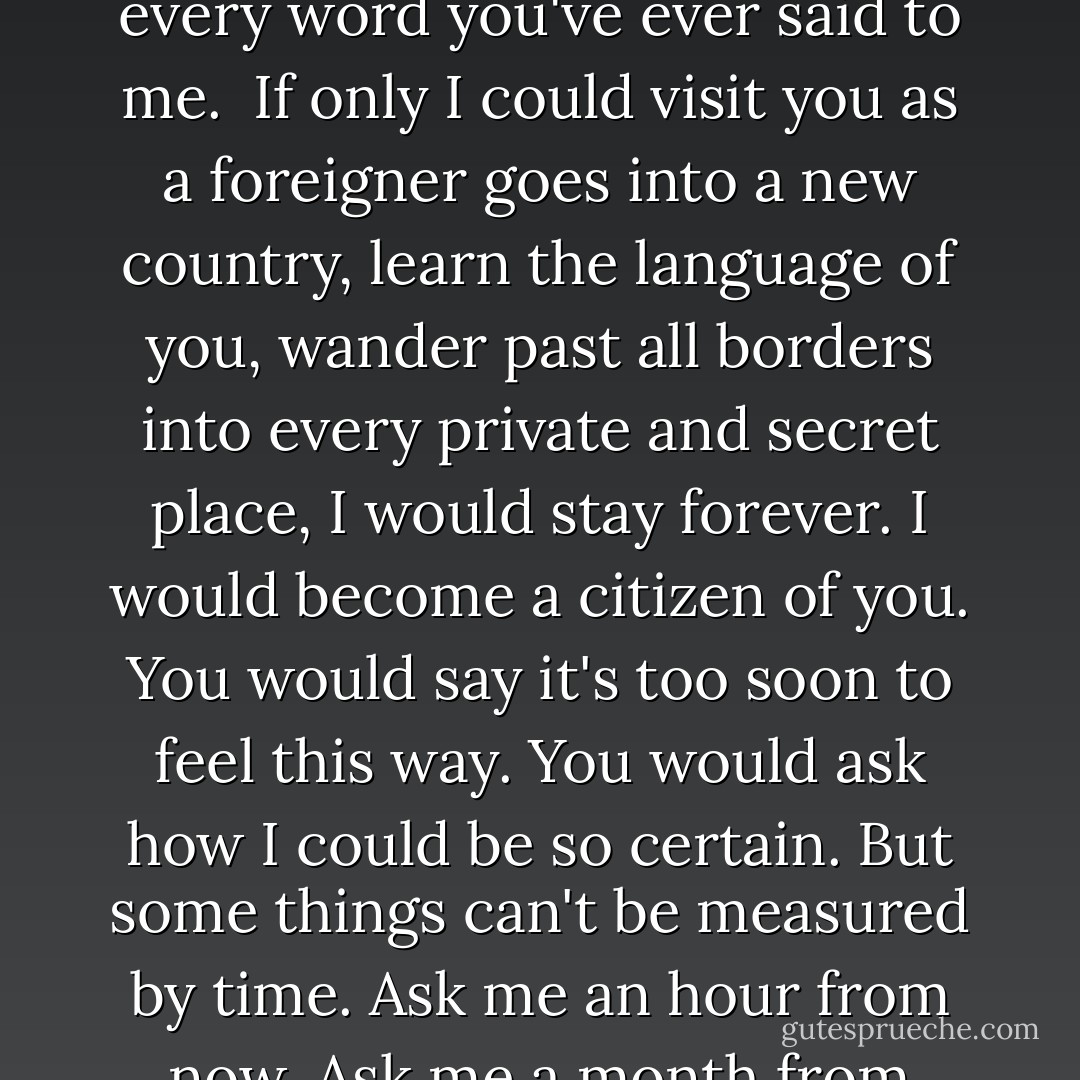 …I love you. I love you desperately, violently, tenderly, completely. I want you in ways that I know you would find shocking…<br /><br />…I want to talk with you forever. I remember every word you've ever said to me.<br /><br />If only I could visit you as a foreigner goes into a new country, learn the language of you, wander past all borders into every private and secret place, I would stay forever. I would become a citizen of you.<br />You would say it's too soon to feel this way. You would ask how I could be so certain. But some things can't be measured by time. Ask me an hour from now. Ask me a month from now. A year, ten years, a lifetime. The way I love you will outlast every calendar, clock, and every toll of every bell that will ever be cast…. - Lisa Kleypas