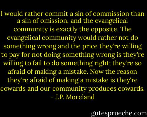 I would rather commit a sin of commission than a sin of omission, and the evangelical community is exactly the opposite. The evangelical community would rather not do something wrong and the price they're willing to pay for not doing something wrong is they're willing to fail to do something right; they're so afraid of making a mistake. Now the reason they're afraid of making a mistake is they're cowards and our community produces cowards. - J.P. Moreland