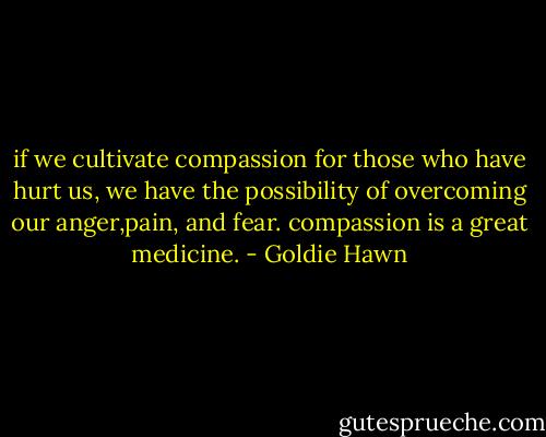 if we cultivate compassion for those who have hurt us, we have the possibility of overcoming our anger,pain, and fear. compassion is a great medicine. - Goldie Hawn