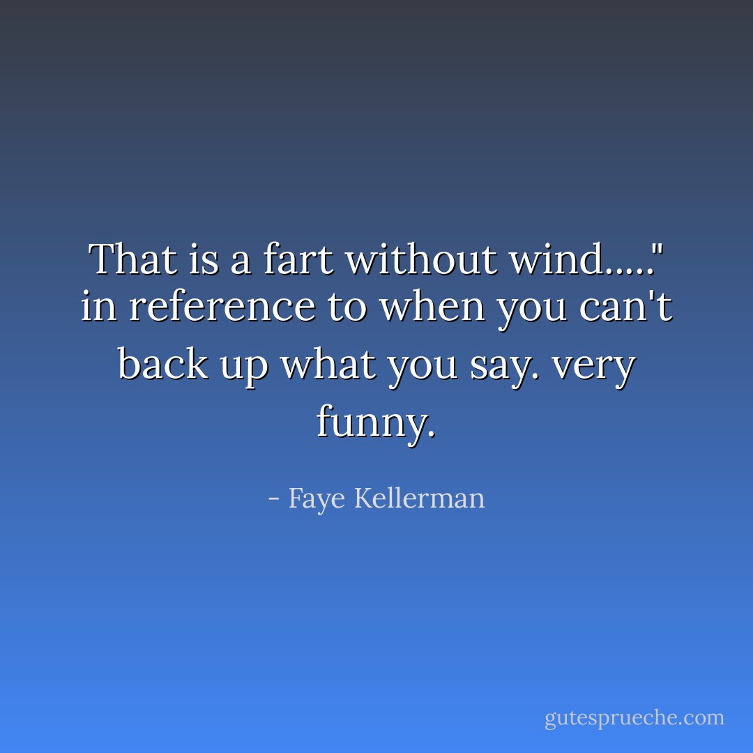 That is a fart without wind....." in reference to when you can't back up what you say. very funny. - Faye Kellerman