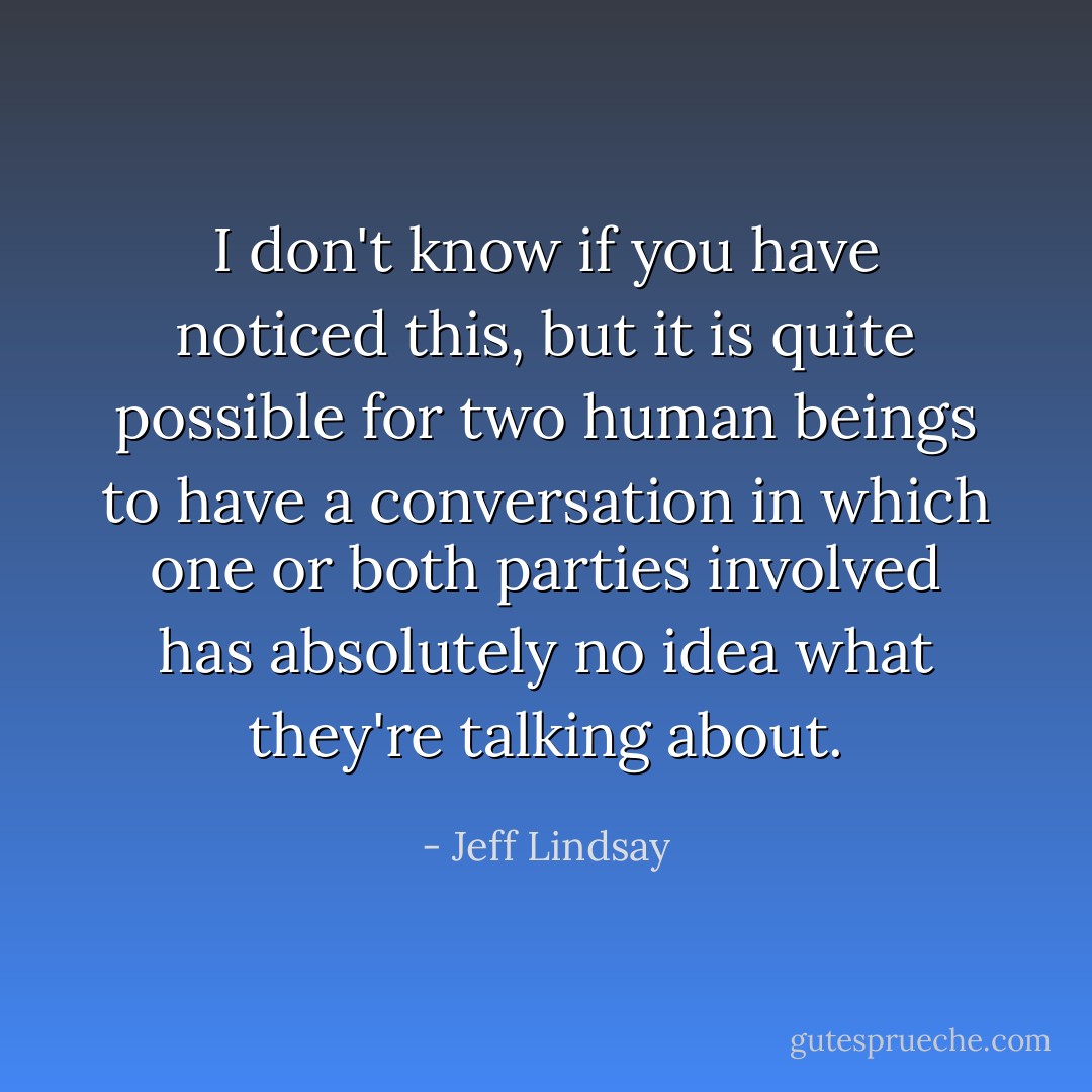 I don't know if you have noticed this, but it is quite possible for two human beings to have a conversation in which one or both parties involved has absolutely no idea what they're talking about. - Jeff Lindsay
