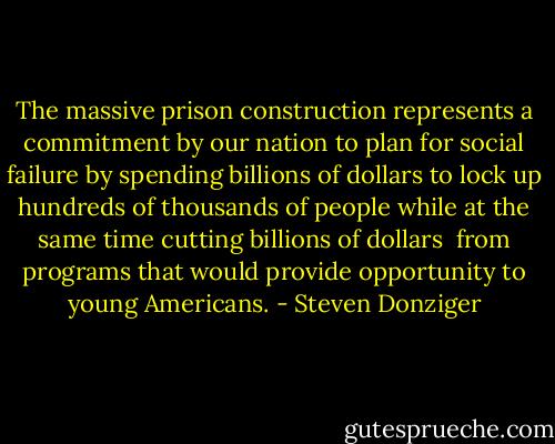 The massive prison construction represents a commitment by our nation to plan for social failure by spending billions of dollars to lock up hundreds of thousands of people while at the same time cutting billions of dollars <br />from programs that would provide opportunity to young Americans. - Steven Donziger