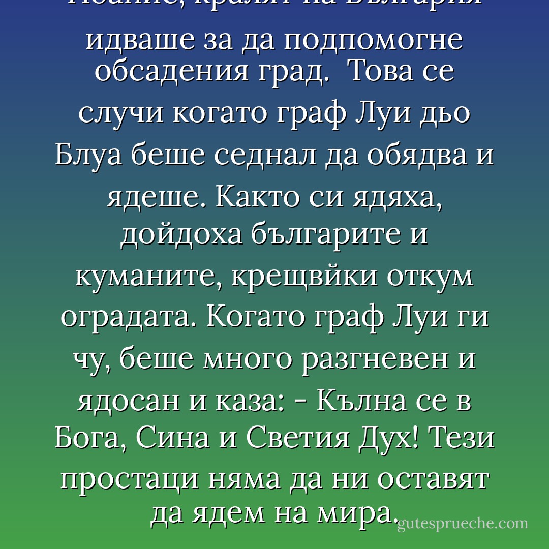 Йоанис, кралят на България идваше за да подпомогне обсадения град.<br /> Това се случи когато граф Луи дьо Блуа беше седнал да обядва и ядеше. Както си ядяха, дойдоха българите и куманите, крещвйки откум оградата. Когато граф Луи ги чу, беше много разгневен и ядосан и каза:<br />- Кълна се в Бога, Сина и Светия Дух! Тези простаци няма да ни оставят да ядем на мира. - Стефан Цанев