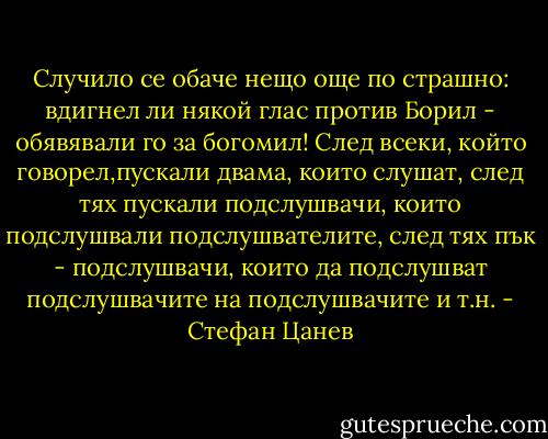 Случило се обаче нещо още по страшно: вдигнел ли някой глас против Борил - обявявали го за богомил! След всеки, който говорел,пускали двама, които слушат, след тях пускали подслушвачи, които подслушвали подслушвателите, след тях пък - подслушвачи, които да подслушват подслушвачите на подслушвачите и т.н. - Стефан Цанев