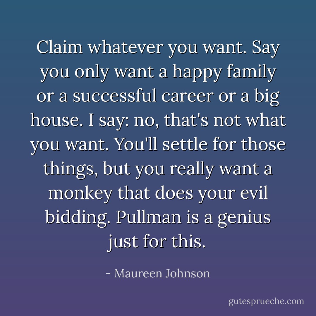 Claim whatever you want. Say you only want a happy family or a successful career or a big house. I say: no, that's not what you want. You'll settle for those things, but you really want a monkey that does your evil bidding. Pullman is a genius just for this. - Maureen Johnson