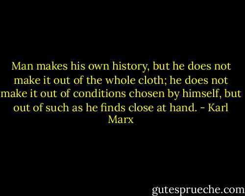 Man makes his own history, but he does not make it out of the whole cloth; he does not make it out of conditions chosen by himself, but out of such as he finds close at hand. - Karl Marx
