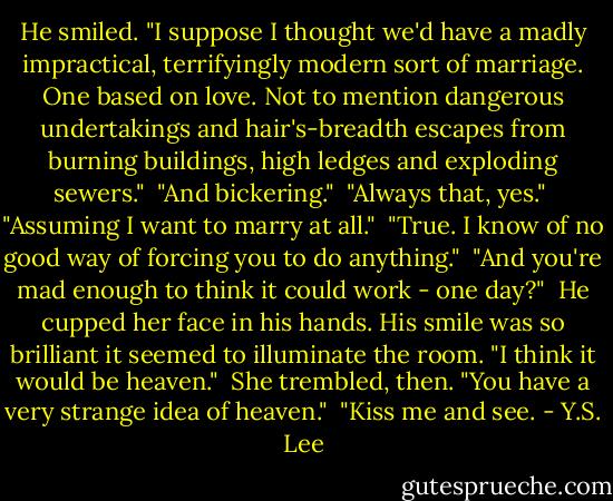 He smiled. "I suppose I thought we'd have a madly impractical, terrifyingly modern sort of marriage. One based on love. Not to mention dangerous undertakings and hair's-breadth escapes from burning buildings, high ledges and exploding sewers."<br /><br />"And bickering."<br /><br />"Always that, yes."<br /><br />"Assuming I want to marry at all."<br /><br />"True. I know of no good way of forcing you to do anything."<br /><br />"And you're mad enough to think it could work - one day?"<br /><br />He cupped her face in his hands. His smile was so brilliant it seemed to illuminate the room. "I think it would be heaven."<br /><br />She trembled, then. "You have a very strange idea of heaven."<br /><br />"Kiss me and see. - Y.S. Lee