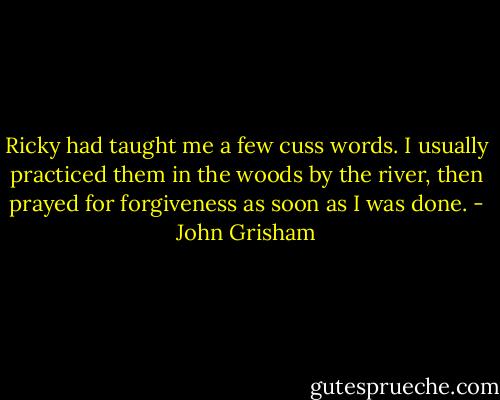 Ricky had taught me a few cuss words. I usually practiced them in the woods by the river, then prayed for forgiveness as soon as I was done. - John Grisham