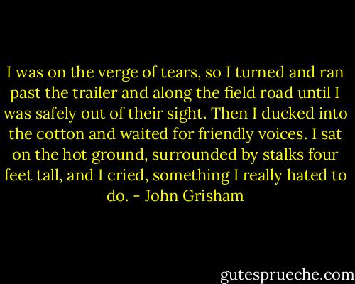 I was on the verge of tears, so I turned and ran past the trailer and along the field road until I was safely out of their sight. Then I ducked into the cotton and waited for friendly voices. I sat on the hot ground, surrounded by stalks four feet tall, and I cried, something I really hated to do. - John Grisham