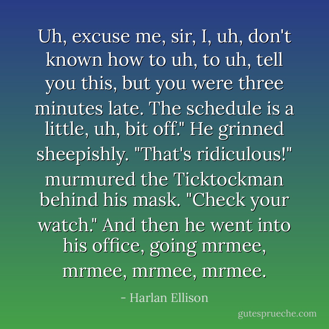 Uh, excuse me, sir, I, uh, don't known how to uh, to uh, tell you this, but you were three minutes late. The schedule is a little, uh, bit off."<br />He grinned sheepishly.<br />"That's ridiculous!" murmured the Ticktockman behind his mask. "Check your watch." And then he went into his office, going mrmee, mrmee, mrmee, mrmee. - Harlan Ellison