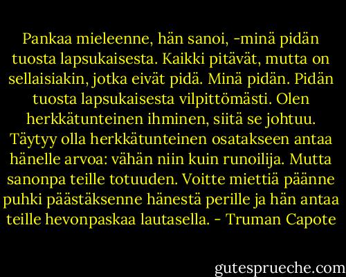 Pankaa mieleenne, hän sanoi, -minä pidän tuosta lapsukaisesta. Kaikki pitävät, mutta on sellaisiakin, jotka eivät pidä. Minä pidän. Pidän tuosta lapsukaisesta vilpittömästi. Olen herkkätunteinen ihminen, siitä se johtuu. Täytyy olla herkkätunteinen osatakseen antaa hänelle arvoa: vähän niin kuin runoilija. Mutta sanonpa teille totuuden. Voitte miettiä päänne puhki päästäksenne hänestä perille ja hän antaa teille hevonpaskaa lautasella. - Truman Capote