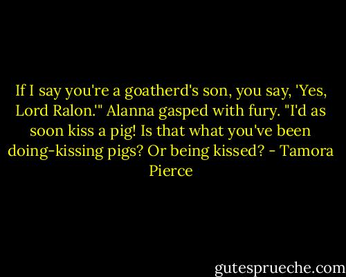 If I say you're a goatherd's son, you say, 'Yes, Lord Ralon.'"<br />Alanna gasped with fury. "I'd as soon kiss a pig! Is that what you've been doing-kissing pigs? Or being kissed? - Tamora Pierce