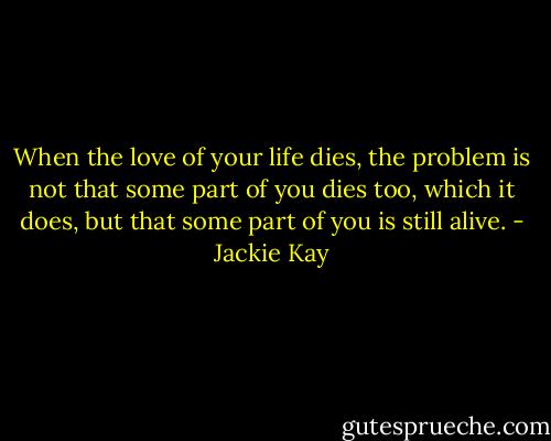 When the love of your life dies, the problem is not that some part of you dies too, which it does, but that some part of you is still alive. - Jackie Kay