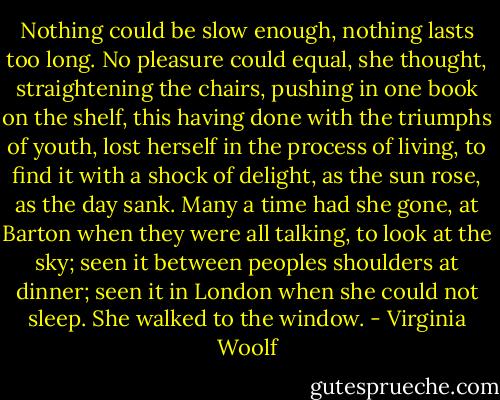 Nothing could be slow enough, nothing lasts too long. No pleasure could equal, she thought, straightening the chairs, pushing in one book on the shelf, this having done with the triumphs of youth, lost herself in the process of living, to find it with a shock of delight, as the sun rose, as the day sank. Many a time had she gone, at Barton when they were all talking, to look at the sky; seen it between peoples shoulders at dinner; seen it in London when she could not sleep. She walked to the window. - Virginia Woolf
