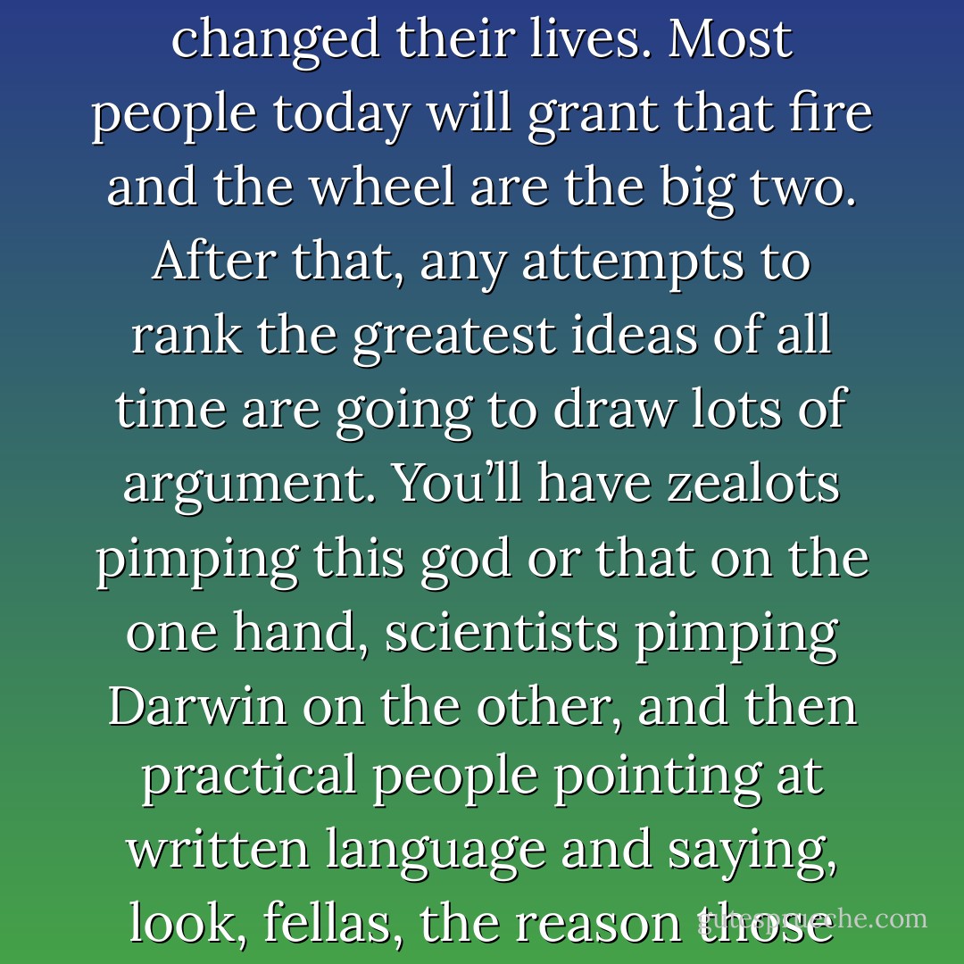 Here is how you know someone has had a good idea: Other people freely admit to their friends that said idea has changed their lives. Most people today will grant that fire and the wheel are the big two. After that, any attempts to rank the greatest ideas of all time are going to draw lots of argument. You’ll have zealots pimping this god or that on the one hand, scientists pimping Darwin on the other, and then practical people pointing at written language and saying, look, fellas, the reason those ideas have gone viral is because someone figured out how to write them down. - Kevin Hearne