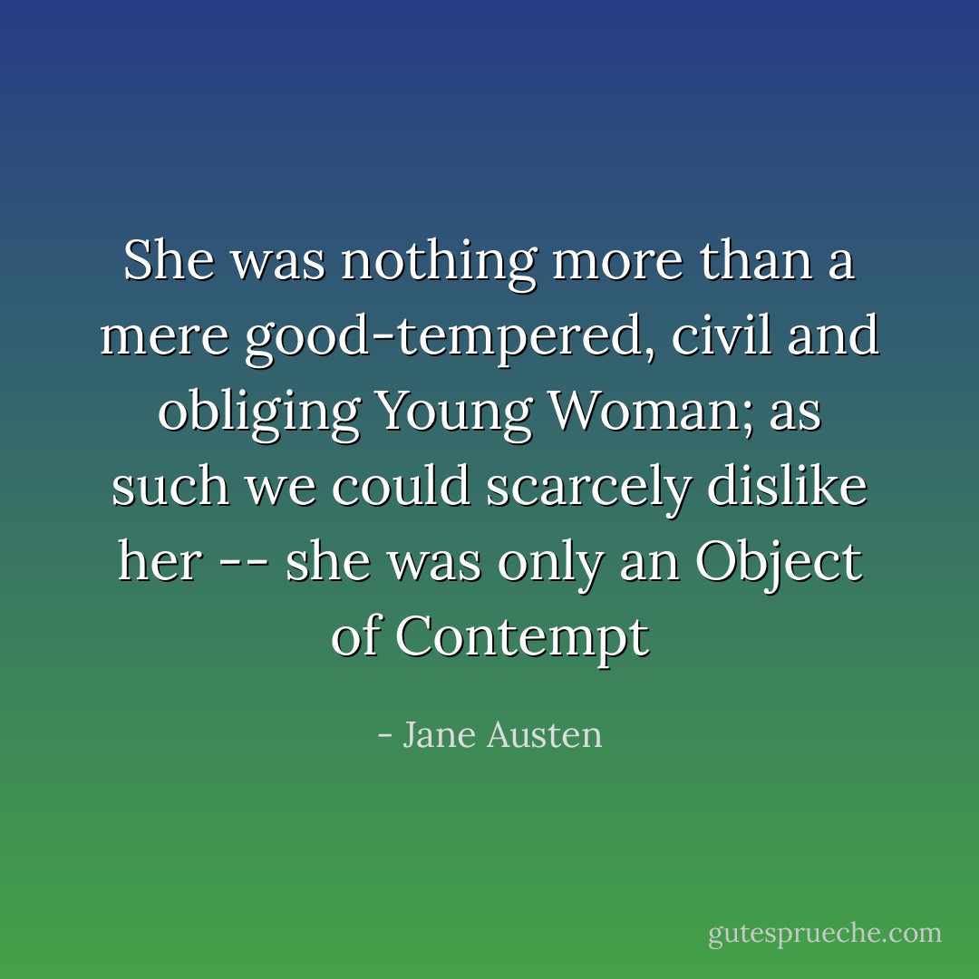 She was nothing more than a mere good-tempered, civil and obliging Young Woman; as such we could scarcely dislike her -- she was only an Object of Contempt - Jane Austen