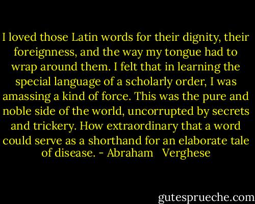 I loved those Latin words for their dignity, their foreignness, and the way my tongue had to wrap around them. I felt that in learning the special language of a scholarly order, I was amassing a kind of force. This was the pure and noble side of the world, uncorrupted by secrets and trickery. How extraordinary that a word could serve as a shorthand for an elaborate tale of disease. - Abraham   Verghese