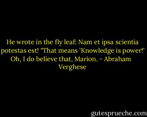 He wrote in the fly leaf: Nam et ipsa scientia potestas est! "That means 'Knowledge is power!' Oh, I do believe that, Marion. - Abraham   Verghese