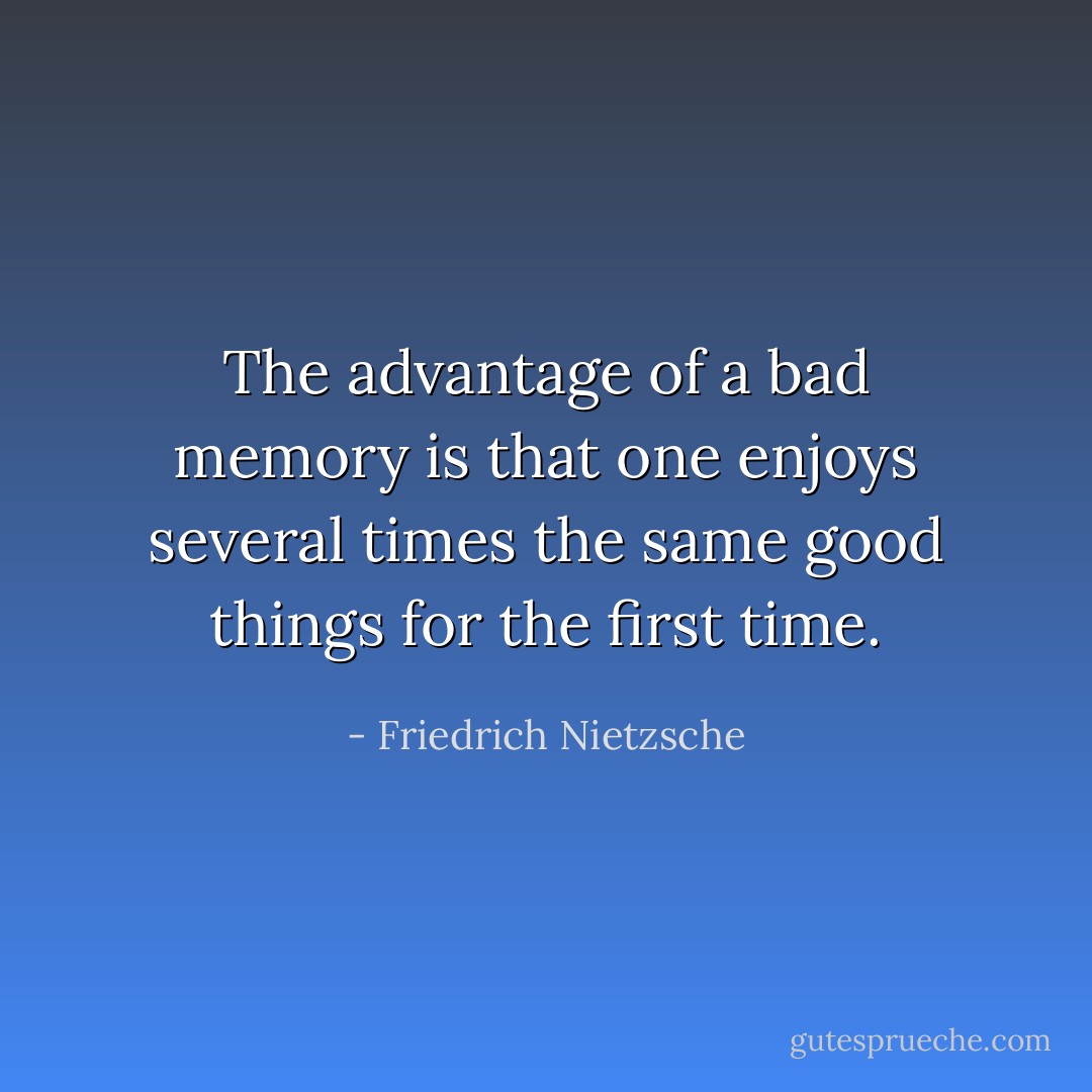 The advantage of a bad memory is that one enjoys several times the same good things for the first time. - Friedrich Nietzsche