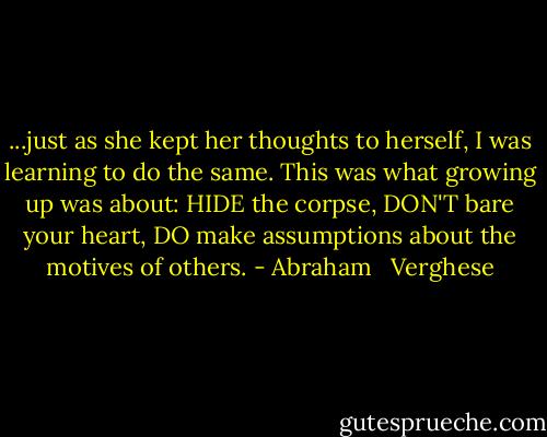 ...just as she kept her thoughts to herself, I was learning to do the same. This was what growing up was about: HIDE the corpse, DON'T bare your heart, DO make assumptions about the motives of others. - Abraham   Verghese