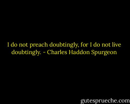 I do not preach doubtingly, for I do not live doubtingly. - Charles Haddon Spurgeon