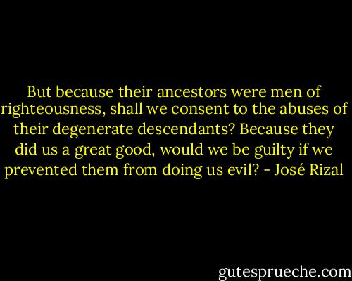 But because their ancestors were men of righteousness, shall we consent to the abuses of their degenerate descendants? Because they did us a great good, would we be guilty if we prevented them from doing us evil? - José Rizal