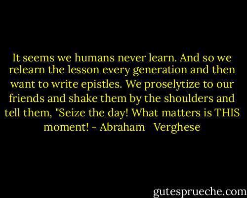 It seems we humans never learn. And so we relearn the lesson every generation and then want to write epistles. We proselytize to our friends and shake them by the shoulders and tell them, "Seize the day! What matters is THIS moment! - Abraham   Verghese