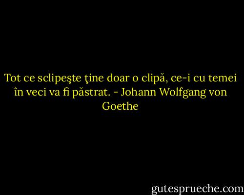 Tot ce sclipeşte ţine doar o clipă, ce-i cu temei în veci va fi păstrat. - Johann Wolfgang von Goethe