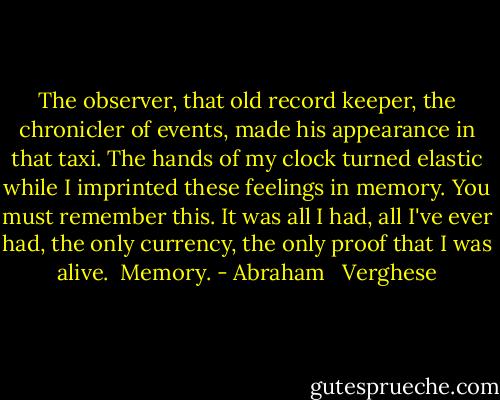 The observer, that old record keeper, the chronicler of events, made his appearance in that taxi. The hands of my clock turned elastic while I imprinted these feelings in memory. You must remember this. It was all I had, all I've ever had, the only currency, the only proof that I was alive.<br /> Memory. - Abraham   Verghese